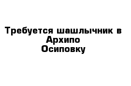 Требуется шашлычник в Архипо-Осиповку